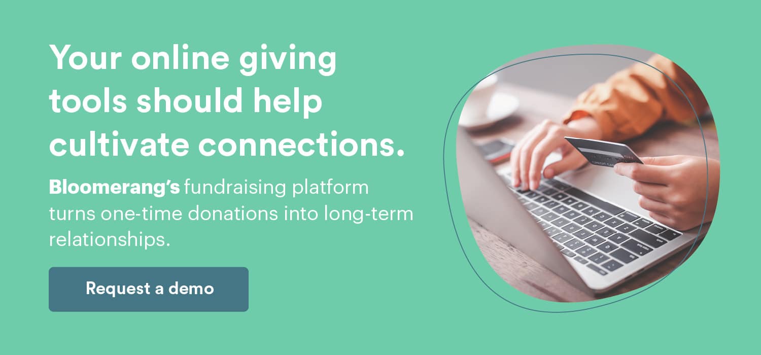 Your online giving tools should help cultivate connections. Bloomerang’s fundraising platform turns one-time donations into long-term relationships. Request a demo.
