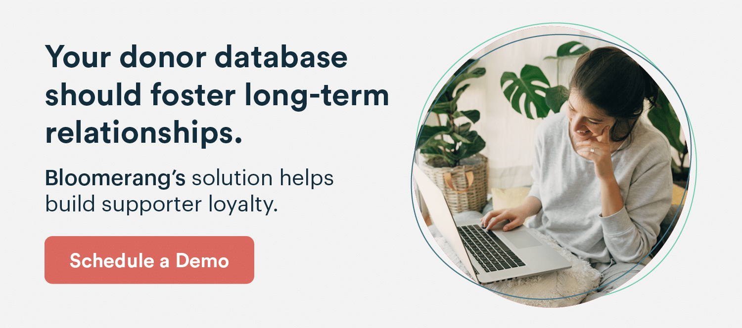 Your donor database should foster long-term relationships. Bloomerang’s solution helps build supporter loyalty. Schedule a demo by clicking here.