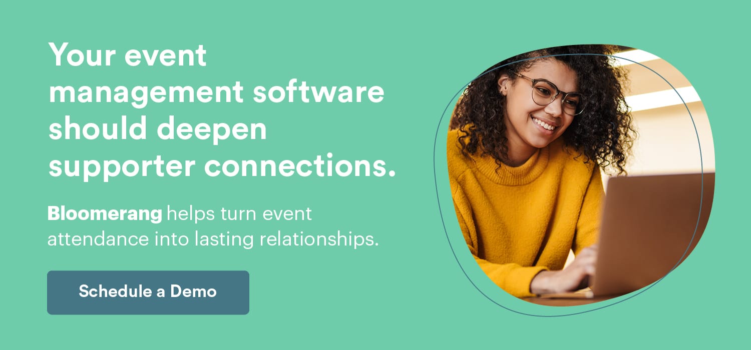 Your events are a stepping stone to deeper supporter connections. Bloomerang helps cultivate event attendance into lasting relationships. Schedule a Demo here. 