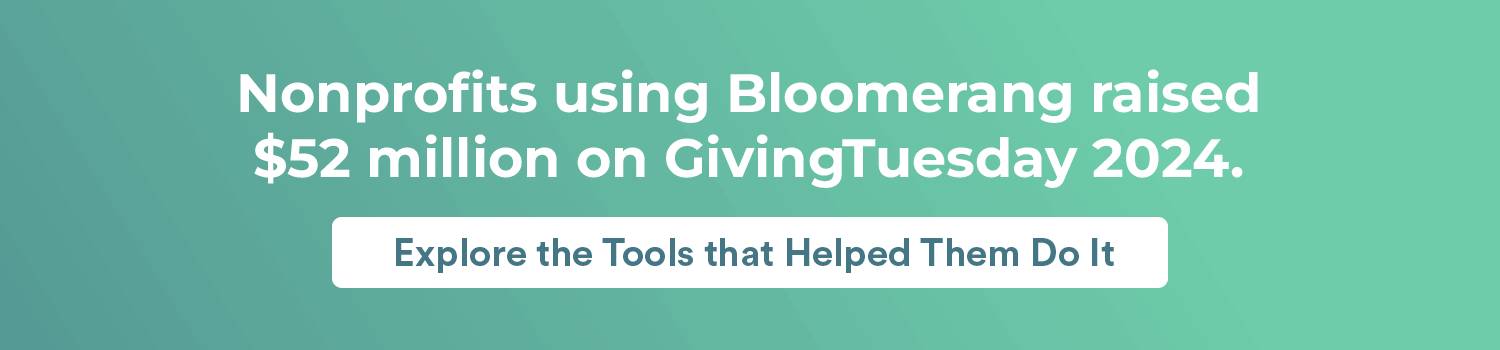 Nonprofits using Bloomerang raised $52 million on GivingTuesday 2024.
Explore the Tools that Helped Them Do It