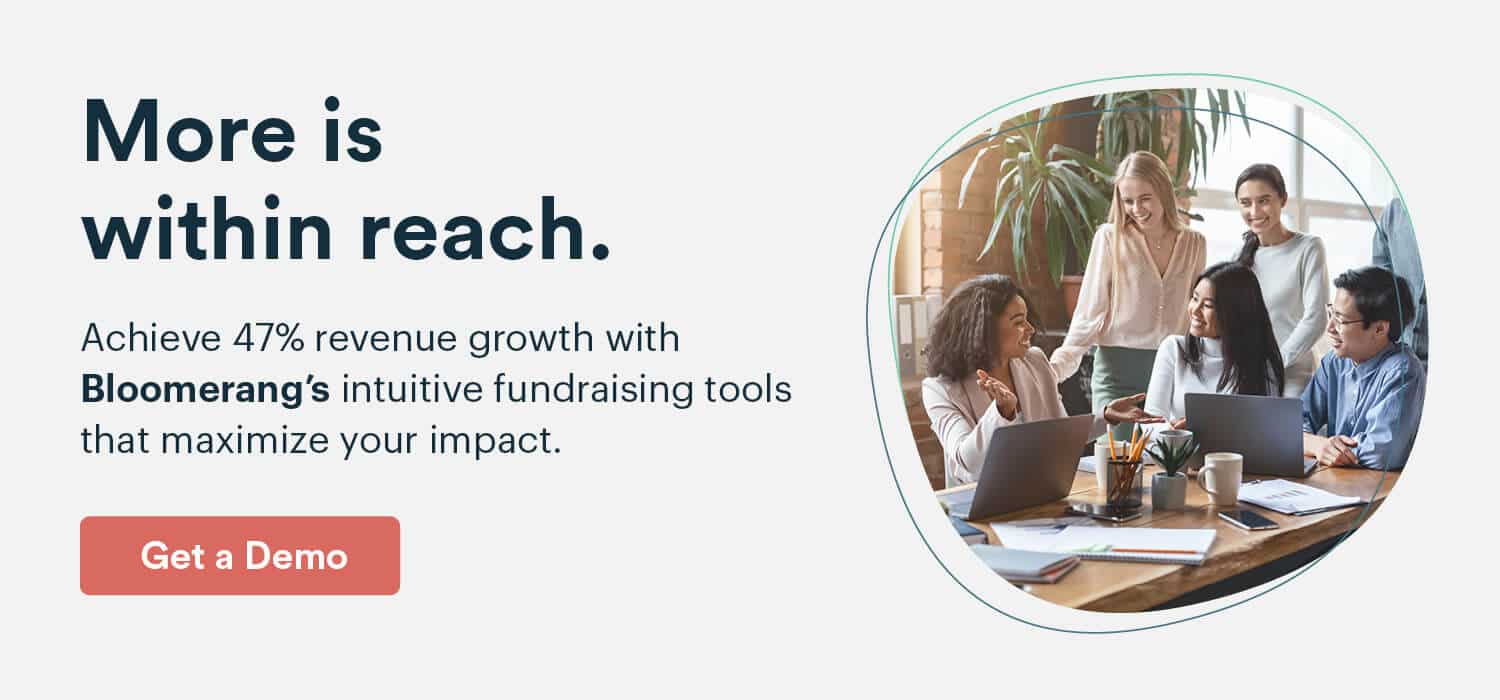 More is within reach.
Achieve 47% revenue growth with Bloomerang’s intuitive fundraising tools that maximize your impact. 
Get a Demo