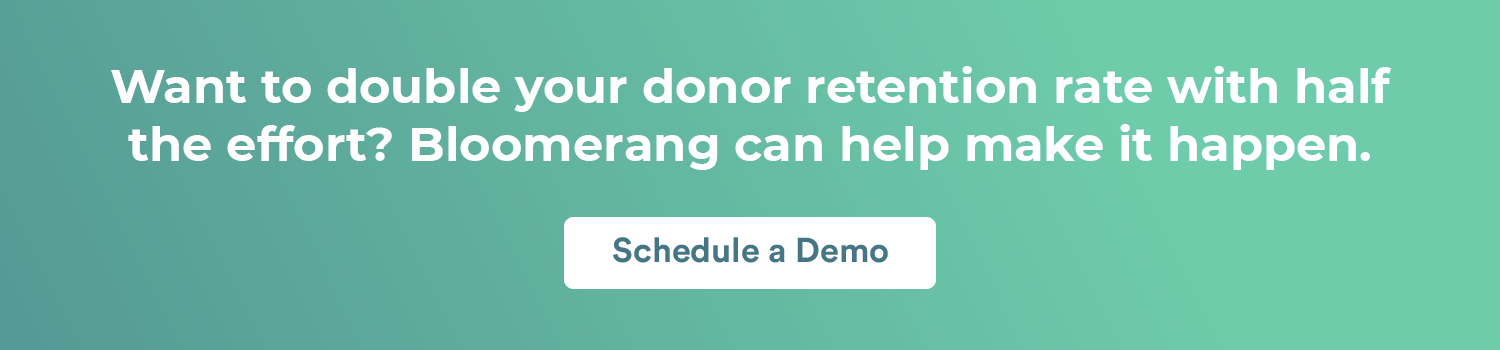 Want to double your donor retention rate with half the effort? Bloomerang can help make it happen. Schedule a demo. 