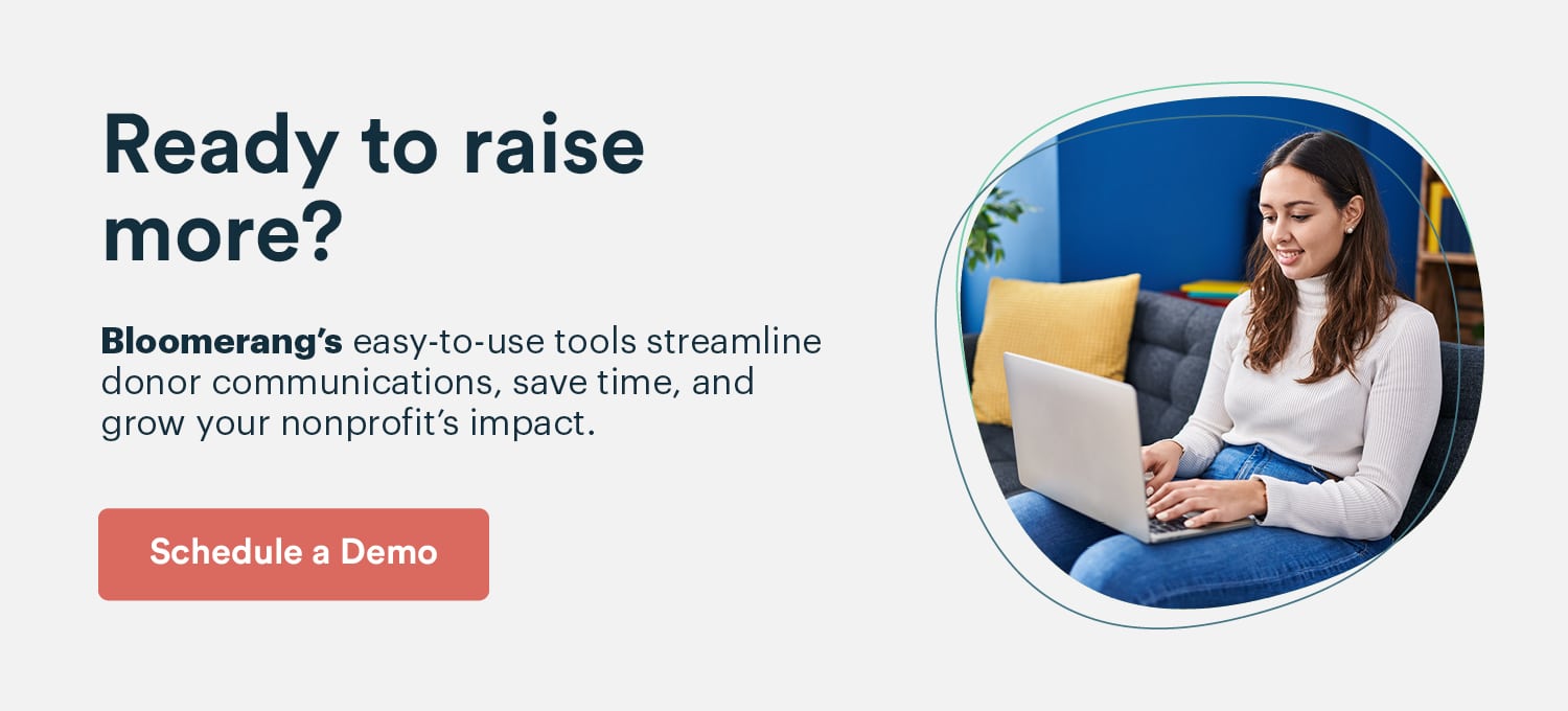 Ready to raise more? Bloomerang's easy-to-use tools streamline donor communications, save time, and grow your nonprofit’s impact. Schedule a demo.